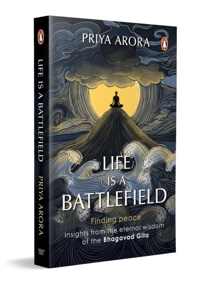 Life Is a Battlefield: Insights from the Eternal Wisdom of the Bhagavad Gita by Priya Arora