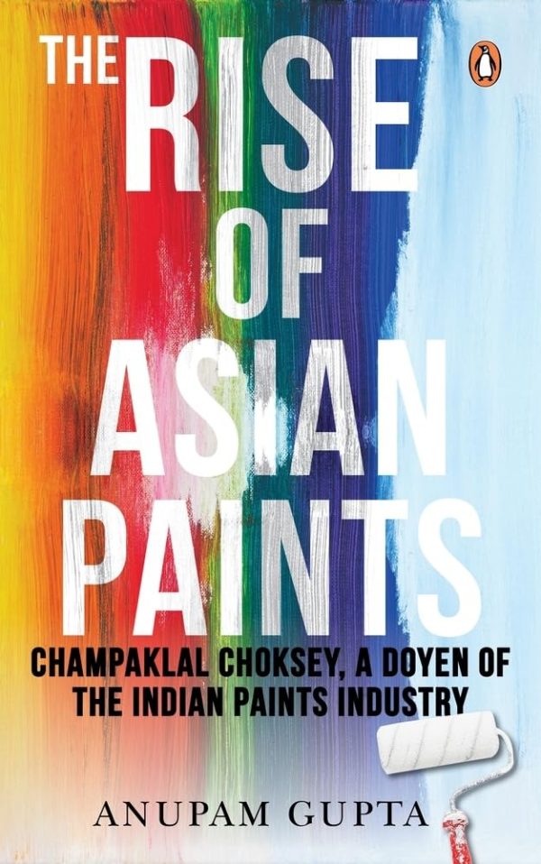 The Rise of Asian Paints: Champaklal Choksey, a Doyen of the Indian Paints Industry  by Anupam Gupta